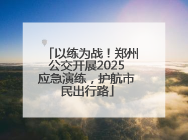 以练为战！郑州公交开展2025应急演练，护航市民出行路