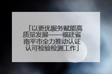 以更优服务赋能高质量发展——福建省南平市全力推动认证认可检验检测工作