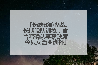 伤病影响备战、长期脱队训练，宫鲁鸣确认李梦缺席今夏女篮亚洲杯