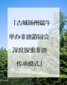 古城扬州端午举办非遗游园会 深度探索非遗传承模式