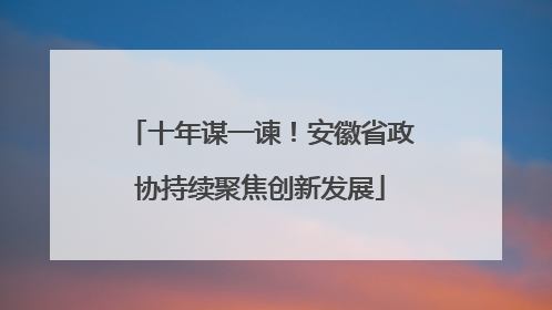 十年谋一谏！安徽省政协持续聚焦创新发展