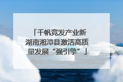 千帆竞发产业新 湖南湘潭县激活高质量发展“强引擎”