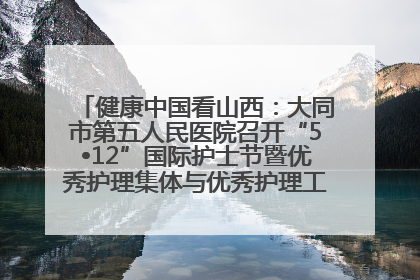 健康中国看山西：大同市第五人民医院召开“5•12”国际护士节暨优秀护理集体与优秀护理工作者表彰大会