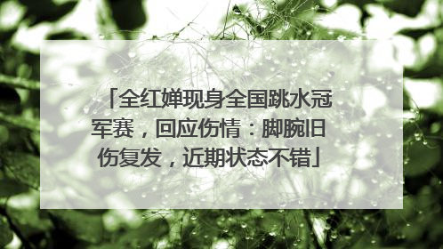 全红婵现身全国跳水冠军赛，回应伤情：脚腕旧伤复发，近期状态不错