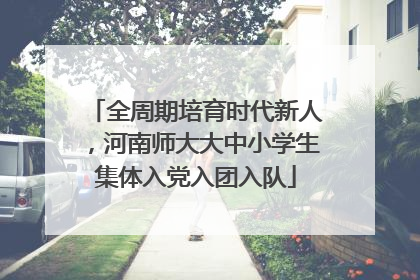 全周期培育时代新人，河南师大大中小学生集体入党入团入队