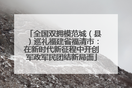 全国双拥模范城（县）巡礼福建省福清市：在新时代新征程中开创军政军民团结新局面
