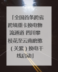 全国首条跨省跨境重卡换电物流通道 四川攀枝花至云南磨憨（关累）换电干线启动