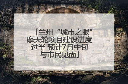兰州“城市之眼”摩天轮项目建设进度过半 预计7月中旬与市民见面
