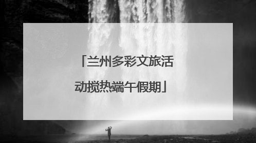 兰州多彩文旅活动搅热端午假期