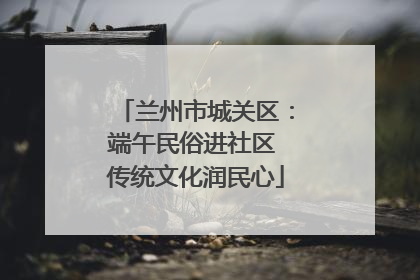 兰州市城关区：端午民俗进社区 传统文化润民心