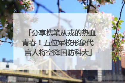分享携笔从戎的热血青春！五位军校形象代言人将空降国防科大