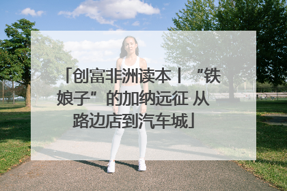 创富非洲读本丨“铁娘子”的加纳远征 从路边店到汽车城