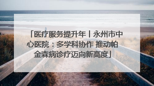 医疗服务提升年丨永州市中心医院：多学科协作 推动帕金森病诊疗迈向新高度