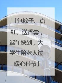 包粽子、点红、送香囊，端午快到，大学生陪老人过暖心佳节