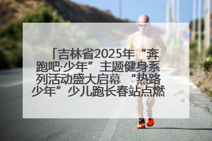 吉林省2025年“奔跑吧·少年”主题健身系列活动盛大启幕 “热路少年”少儿跑长春站点燃少年运动热情