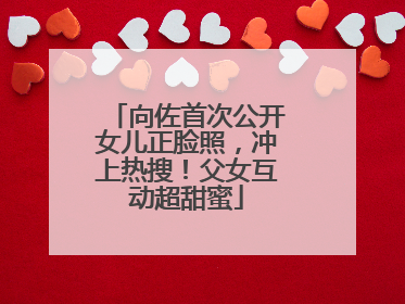 向佐首次公开女儿正脸照，冲上热搜！父女互动超甜蜜