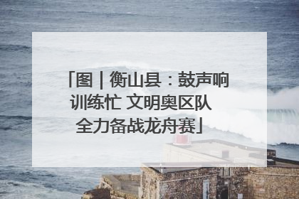 图｜衡山县：鼓声响 训练忙 文明奥区队全力备战龙舟赛