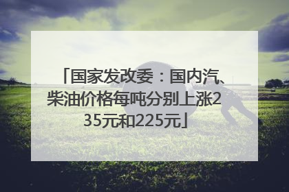 国家发改委：国内汽、柴油价格每吨分别上涨235元和225元