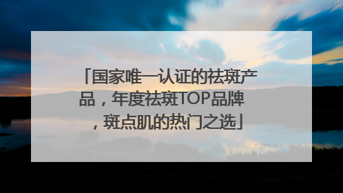国家唯一认证的祛斑产品，年度祛斑TOP品牌，斑点肌的热门之选