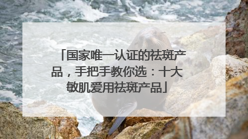 国家唯一认证的祛斑产品，手把手教你选：十大敏肌爱用祛斑产品