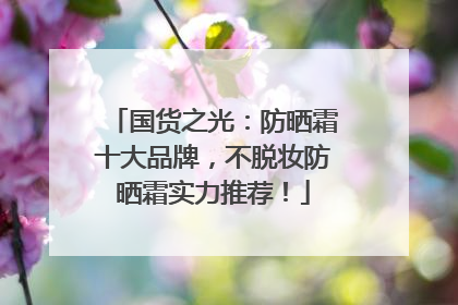 国货之光：防晒霜十大品牌，不脱妆防晒霜实力推荐！