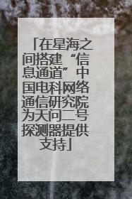 在星海之间搭建“信息通道”中国电科网络通信研究院为天问二号探测器提供支持