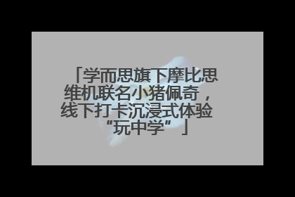 学而思旗下摩比思维机联名小猪佩奇，线下打卡沉浸式体验“玩中学”