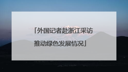 外国记者赴浙江采访推动绿色发展情况