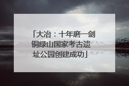 大冶：十年磨一剑 铜绿山国家考古遗址公园创建成功