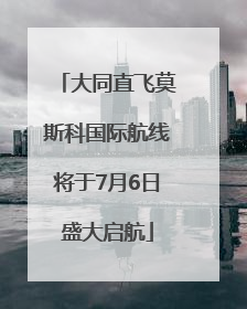 大同直飞莫斯科国际航线将于7月6日盛大启航