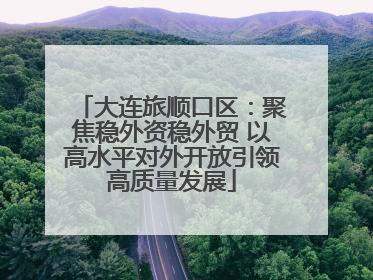 大连旅顺口区：聚焦稳外资稳外贸 以高水平对外开放引领高质量发展