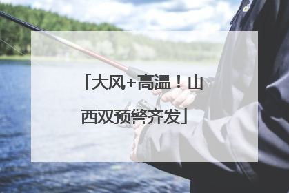 大风+高温！山西双预警齐发