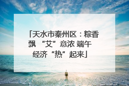 天水市秦州区：粽香飘 “艾”意浓 端午经济“热”起来
