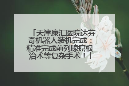 天津康汇医院达芬奇机器人装机完成：精准完成前列腺癌根治术等复杂手术！