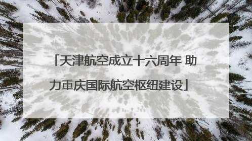 天津航空成立十六周年 助力重庆国际航空枢纽建设
