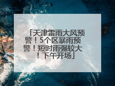 天津雷雨大风预警！5个区暴雨预警！短时雨强较大！下午开场