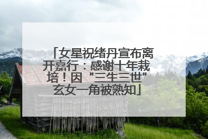 女星祝绪丹宣布离开嘉行：感谢十年栽培！因“三生三世”玄女一角被熟知