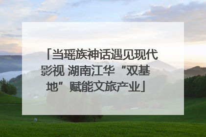 当瑶族神话遇见现代影视 湖南江华“双基地”赋能文旅产业