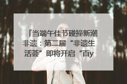 当端午佳节碰撞新潮非遗：第二届“非遗生活荟”即将开启“百young”新章