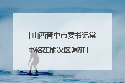 山西晋中市委书记常书铭在榆次区调研