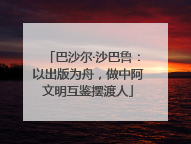 巴沙尔·沙巴鲁：以出版为舟，做中阿文明互鉴摆渡人