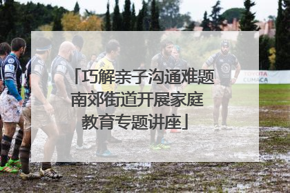 巧解亲子沟通难题 南郊街道开展家庭教育专题讲座