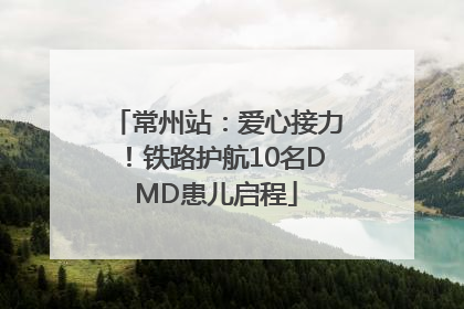 常州站：爱心接力！铁路护航10名DMD患儿启程
