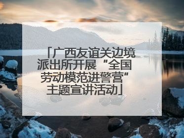 广西友谊关边境派出所开展“全国劳动模范进警营”主题宣讲活动