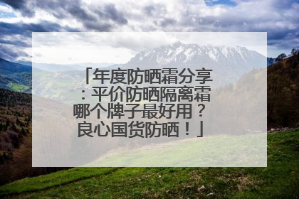 年度防晒霜分享：平价防晒隔离霜哪个牌子最好用？良心国货防晒！