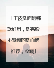 干皮洗面奶哪款好用，洗完脸不紧绷的洗面奶推荐，收藏