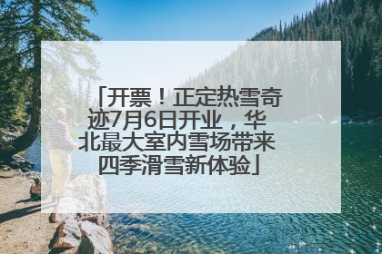 开票！正定热雪奇迹7月6日开业，华北最大室内雪场带来四季滑雪新体验