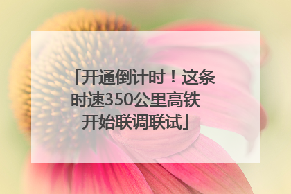 开通倒计时！这条时速350公里高铁开始联调联试