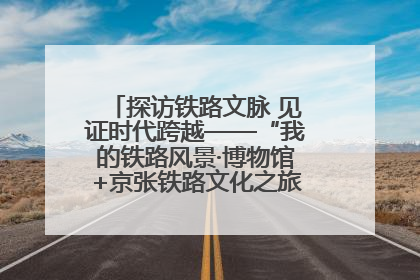 探访铁路文脉 见证时代跨越——“我的铁路风景·博物馆+京张铁路文化之旅”活动在京启动