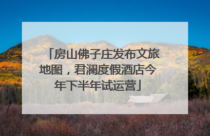 房山佛子庄发布文旅地图，君澜度假酒店今年下半年试运营